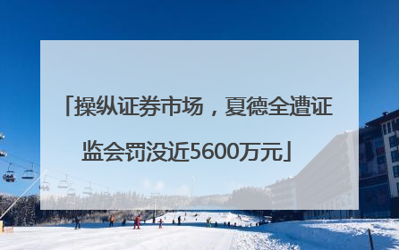 操纵证券市场，夏德全遭证监会罚没近5600万元